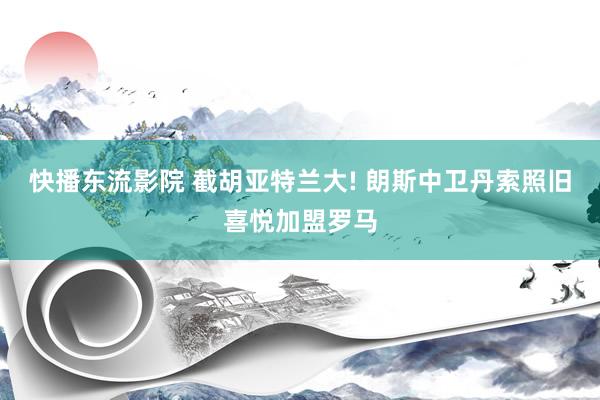 快播东流影院 截胡亚特兰大! 朗斯中卫丹索照旧喜悦加盟罗马