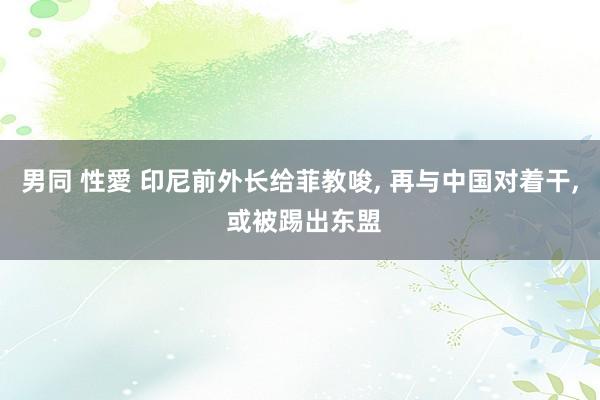 男同 性愛 印尼前外长给菲教唆， 再与中国对着干， 或被踢出东盟