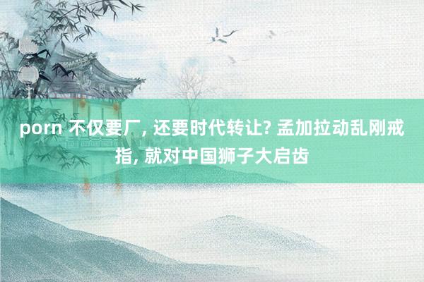 porn 不仅要厂， 还要时代转让? 孟加拉动乱刚戒指， 就对中国狮子大启齿