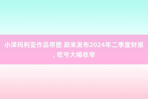 小泽玛利亚作品带图 蔚来发布2024年二季度财报， 吃亏大幅收窄