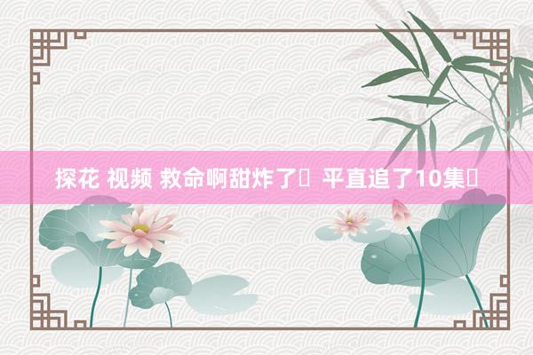 探花 视频 救命啊甜炸了❗平直追了10集❗