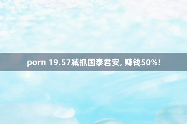 porn 19.57减抓国泰君安， 赚钱50%!