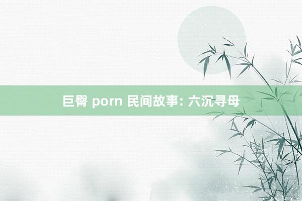 巨臀 porn 民间故事: 六沉寻母