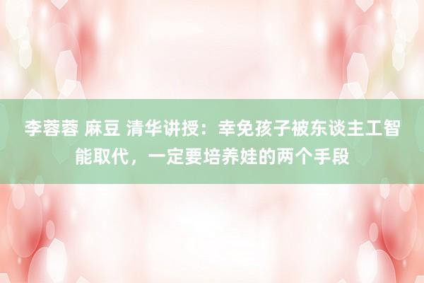 李蓉蓉 麻豆 清华讲授：幸免孩子被东谈主工智能取代，一定要培养娃的两个手段