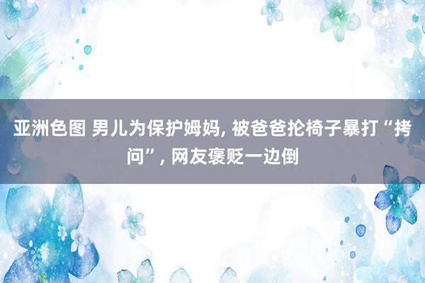 亚洲色图 男儿为保护姆妈， 被爸爸抡椅子暴打“拷问”， 网友褒贬一边倒