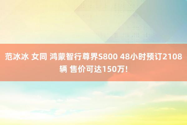 范冰冰 女同 鸿蒙智行尊界S800 48小时预订2108辆 售价可达150万!