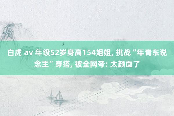 白虎 av 年级52岁身高154姐姐， 挑战“年青东说念主”穿搭， 被全网夸: 太颜面了