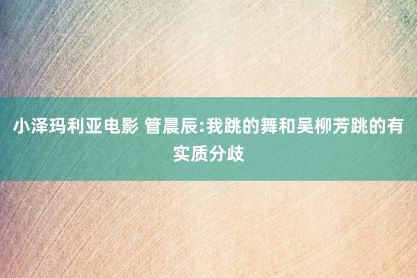 小泽玛利亚电影 管晨辰:我跳的舞和吴柳芳跳的有实质分歧