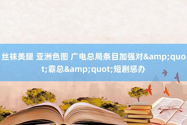 丝袜美腿 亚洲色图 广电总局条目加强对&quot;霸总&quot;短剧惩办