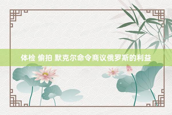 体检 偷拍 默克尔命令商议俄罗斯的利益