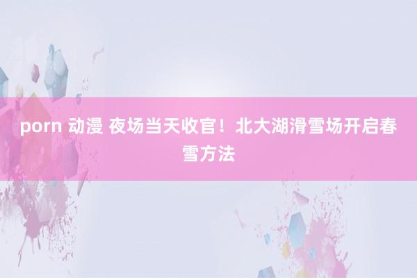 porn 动漫 夜场当天收官！北大湖滑雪场开启春雪方法