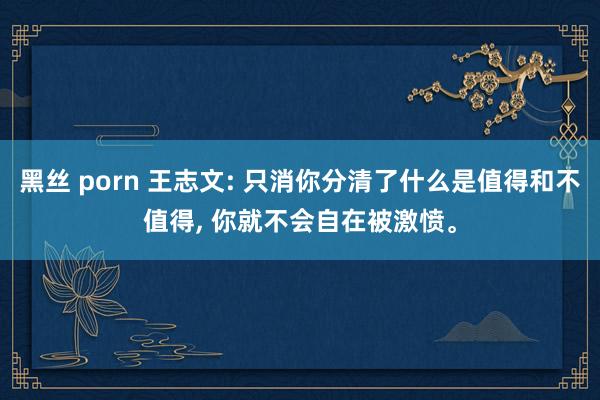 黑丝 porn 王志文: 只消你分清了什么是值得和不值得， 你就不会自在被激愤。
