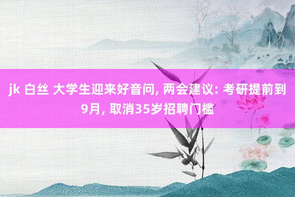 jk 白丝 大学生迎来好音问， 两会建议: 考研提前到9月， 取消35岁招聘门槛