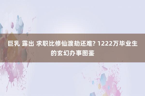 巨乳 露出 求职比修仙渡劫还难? 1222万毕业生的玄幻办事图鉴