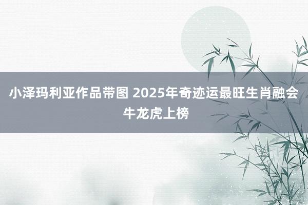小泽玛利亚作品带图 2025年奇迹运最旺生肖融会 牛龙虎上榜