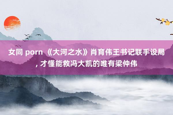 女同 porn 《大河之水》肖育伟王书记联手设局， 才懂能救冯大凯的唯有梁仲伟