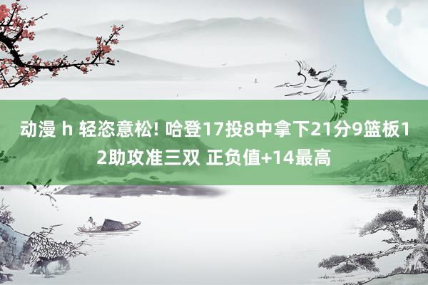 动漫 h 轻恣意松! 哈登17投8中拿下21分9篮板12助攻准三双 正负值+14最高