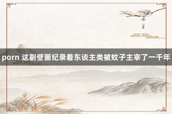 porn 这副壁画纪录着东谈主类被蚊子主宰了一千年