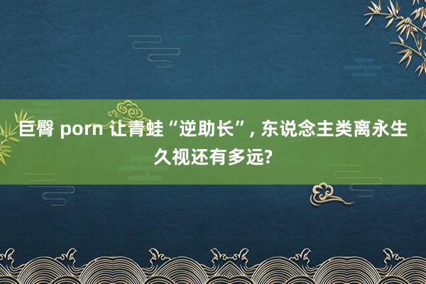 巨臀 porn 让青蛙“逆助长”， 东说念主类离永生久视还有多远?