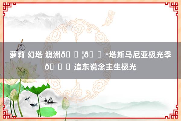 萝莉 幻塔 澳洲🇦🇺塔斯马尼亚极光季📍追东说念主生极光