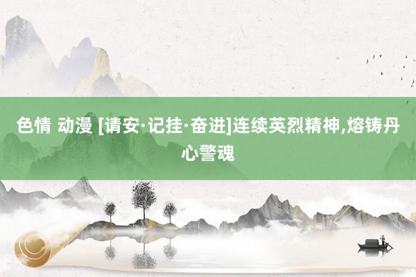色情 动漫 [请安·记挂·奋进]连续英烈精神，熔铸丹心警魂