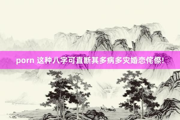 porn 这种八字可直断其多病多灾婚恋侘傺!