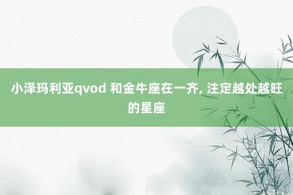 小泽玛利亚qvod 和金牛座在一齐， 注定越处越旺的星座