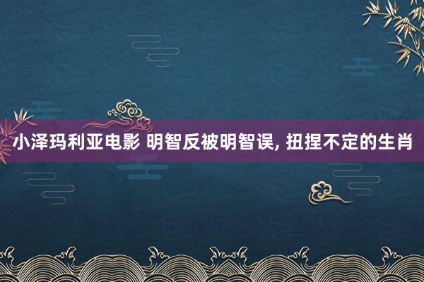 小泽玛利亚电影 明智反被明智误， 扭捏不定的生肖