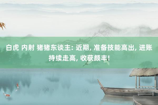 白虎 内射 猪猪东谈主: 近期， 准备技能高出， 进账持续走高， 收获颇丰!