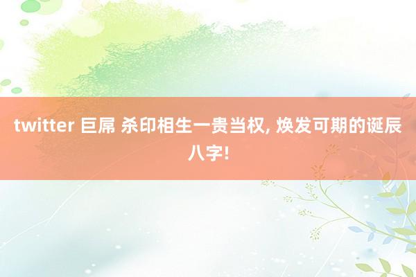 twitter 巨屌 杀印相生一贵当权， 焕发可期的诞辰八字!