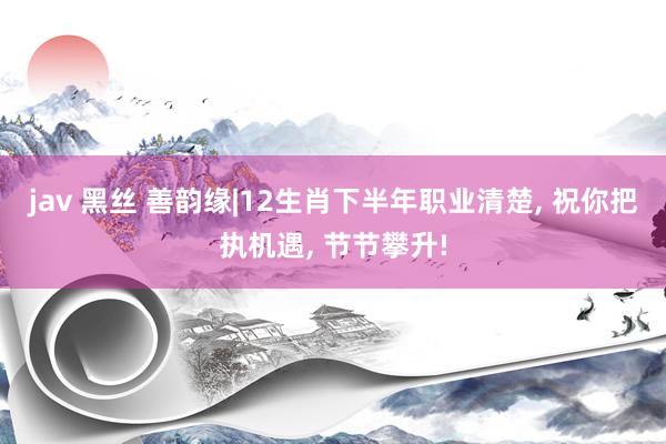 jav 黑丝 善韵缘|12生肖下半年职业清楚， 祝你把执机遇， 节节攀升!