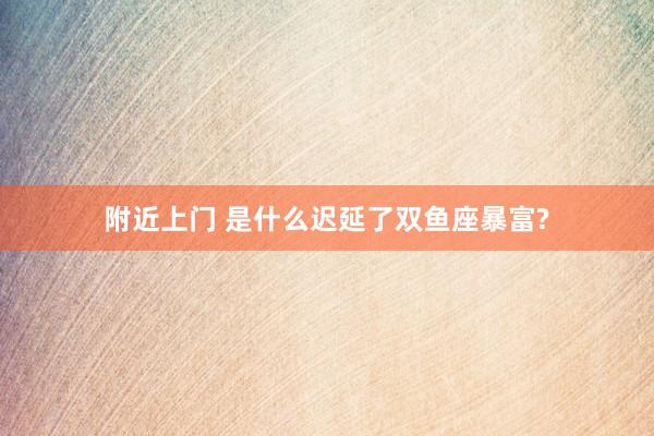 附近上门 是什么迟延了双鱼座暴富?