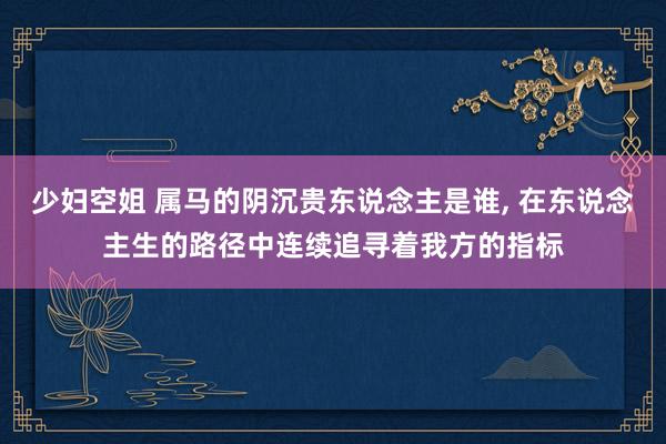 少妇空姐 属马的阴沉贵东说念主是谁， 在东说念主生的路径中连续追寻着我方的指标